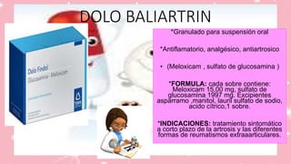 DOLO BALIARTRIN
*Granulado para suspensión oral
*Antiflamatorio, analgésico, antiartrosico
• (Meloxicam , sulfato de glucosamina )
*FORMULA: cada sobre contiene:
Meloxicam 15,00 mg, sulfato de
glucosamina 1997 mg. Excipientes
asparramo ,manitol, lauril sulfato de sodio,
acido cítrico,1 sobre.
*INDICACIONES: tratamiento sintomático
a corto plazo de la artrosis y las diferentes
formas de reumatismos extraaarticulares.
 