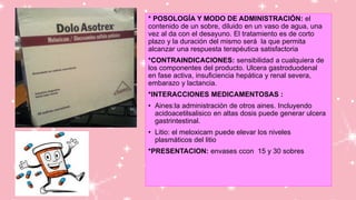 * POSOLOGÍA Y MODO DE ADMINISTRACIÓN: el
contenido de un sobre, diluido en un vaso de agua, una
vez al da con el desayuno. El tratamiento es de corto
plazo y la duración del mismo será la que permita
alcanzar una respuesta terapéutica satisfactoria
*CONTRAINDICACIONES: sensibilidad a cualquiera de
los componentes del producto. Ulcera gastroduodenal
en fase activa, insuficiencia hepática y renal severa,
embarazo y lactancia.
*INTERACCIONES MEDICAMENTOSAS :
• Aines:la administración de otros aines. Incluyendo
acidoacetilsalisico en altas dosis puede generar ulcera
gastrintestinal.
• Litio: el meloxicam puede elevar los niveles
plasmáticos del litio
*PRESENTACION: envases ccon 15 y 30 sobres
 