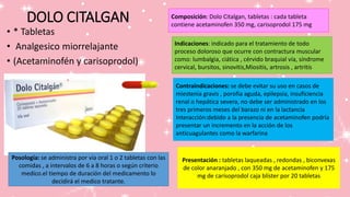 DOLO CITALGAN
• * Tabletas
• Analgesico miorrelajante
• (Acetaminofén y carisoprodol)
Composición: Dolo Citalgan, tabletas : cada tableta
contiene acetaminofen 350 mg, carisoprodol 175 mg
Indicaciones: indicado para el tratamiento de todo
proceso doloroso que ocurre con contractura muscular
como: lumbalgia, ciática , cérvido braquial vía, síndrome
cervical, bursitos, sinovitis,Miositis, artrosis , artritis
Contraindicaciones: se debe evitar su uso en casos de
miestenia gravis , porofia aguda, epilepsia, insuficiencia
renal o hepática severa, no debe ser administrado en los
tres primeros meses del barazo ni en la lactancia
Interacción:debido a la presencia de acetaminofen podría
presentar un incremento en la acción de los
anticuagulantes como la warfarina
Posología: se administra por vía oral 1 o 2 tabletas con las
comidas , a intervalos de 6 a 8 horas o según criterio
medico.el tiempo de duración del medicamento lo
decidirá el medico tratante.
Presentación : tabletas laqueadas , redondas , biconvexas
de color anaranjado , con 350 mg de acetaminofen y 175
mg de carisoprodol caja blíster por 20 tabletas
 