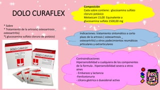 DOLO CURAFLEX
Composición
Cada sobre contiene : glucosamina sulfato
cloruro potásico
Meloxicam 15,00 Equivalente a
glucosamina sulfato 1500,00 mg
Indicaciones: tratamiento sintomático a corto
plazo de la artrosis ( osteoartrosis _
osteoartritis) y otros padecimientos reumáticos
articulares y extrarticulares
Contraindicaciones
Hipersensibilidad a cualquiera de los componentes
de la formula . hipersensibilidad severa a otros
aines
- Embarazo y lactancia
-Fenilcetonuria
-.Ulcera gástrica o dueodenal activa
* Sobre
* Tratamiento de la artrosis( osteoartrosis_
osteoartritis)
*( glucosamina sulfato cloruro de potásio)
 