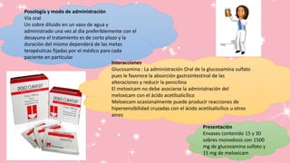 Posología y modo de administración
Via oral
Un sobre diluido en un vaso de agua y
administrado una vez al día preferiblemente con el
desayuno el tratamiento es de corto plazo y la
duración del mismo dependerá de las metas
terapéuticas fijadas por el médico para cada
paciente en particular
Interacciones
Glucosamina : La administración Oral de la glucosamina sulfato
pues le favorece la absorción gastrointestinal de las
alteraciones y reducir la penicilina
El meloxicam no debe asociarse la administración del
meloxicam con el ácido acetilsalicílico
Meloxicam ocasionalmente puede producir reacciones de
hipersensibilidad cruzadas con el ácido acetilsalicílico u otros
aines
Presentación
Envases contenido 15 y 30
sobres monodosis con 1500
mg de glucosamina sulfato y
15 mg de meloxicam
 