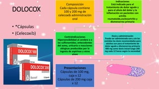 DOLOCOX
• *Cápsulas
• (Celecoxib)
Composición
Cada cápsula contiene
100 y 200 mg de
celecoxib administración
oral
Indicaciones
Está indicado para el
tratamiento de dolor agudo y
para el alivio del dolor y la
inflamación en pacientes con
artritis
reumatoide,oscleoartritis y
dismenorrea primaria
Contraindicaciones
Hipersensibilidad al cerebro o a
las sulfonamidas; antecedentes
del asma, urticaria o reacciones
alérgicas producidas por la
ingesta de aspirinas y otros
aines
Dosis y administración
Puede ser administrado con y sin las
comidas las dosis recomendadas para
adultos son para el tratamiento de
dolor agudo y dismenorrea primaria
400 mg como dosis inicial luego 200
mg cada 12 horas según la necesidad
Presentaciones
Cápsulas de 100 mg,
caja x 12
Cápsulas de 200 mg caja
x 12
 