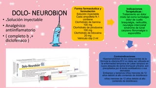 DOLO- NEUROBION
• *Solución inyectable
• Analgésico
antiinflamatorio
• ( completo b ,+
diclofenaco )
Forma farmacéutica y
formulación
Solución inyectable
Cada ampolleta N.1
contiene
Clorhidrato de tiamina
100 mg
Clorhidrato de pirodoxina
100 mg
Clorhidrato de lidocaina
20 mg
Vehículo cbp 2 ml
Indicaciones
Terapéuticas :
Tratamiento en dolor
mixto tal como lumbalgia
dolor de cuello
braquialgia, radiculitis,
neuralgia intercostal
síndrome de túnel
carpiano fibromialgia o
espondilitis
Contraindicaciones:
Hipersensibilidad de los componentes de la
fórmula la vitamina B12 no debe ser utilizada en
la enfermedad temprana de Leber tampoco en
cuyos ataques de asma bronquial urticaria ,son
precipitados por él ácido acetilsalicico o sus
derivados
Embarazo y lactancia niños menores de 12
años debido al alto contenido de diclofenaco
niños menores de 12 años debido al alto
contenido de diclofenaco
 