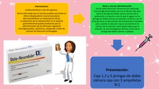 Interacciones:
medicamentosas y de otro genero :
Se ha informado que la tiamina puedes aumentar el
efecto bloqueadores neuromusculares
desconociéndose su importancia clínica
La absorción de la vitamina B12 en el sistema
gastrointestinal puede producirse por la
administración de los fármacos siguiente
aminoglucosidos ,colchicina, preparada a base de
potasio de liberación prolongada
Dosis y vías de administración:
Vía de administración intramuscular profunda
Una jeringa presionada una vez al día por dos días
tomé la jeringa de doble cámara de tiro de la
protección y la punta y con lo que la aguja con la
jeringa de doble cámara en posición vertical y con él
la bruja hacia arriba presión de lentamente el émbolo
para cuándo la solución roja se convierte en la
cámara de la solución clara dijiste hasta que la
solución se vea homogénea elimine el aire de la
jeringa del doble cámara y aplique
Presentación:
Caja 1,3 y 5 jeringas de doble
cámara caja con 3 ampolletas
N.1
 