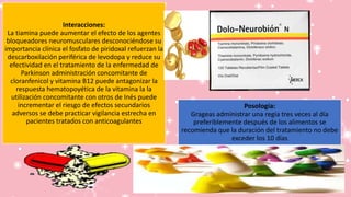 Interacciones:
La tiamina puede aumentar el efecto de los agentes
bloqueadores neuromusculares desconociéndose su
importancia clínica el fosfato de piridoxal refuerzan la
descarboxilación periférica de levodopa y reduce su
efectividad en el tratamiento de la enfermedad de
Parkinson administración concomitante de
cloranfenicol y vitamina B12 puede antagonizar la
respuesta hematopoyética de la vitamina la la
utilización concomitante con otros de Inés puede
incrementar el riesgo de efectos secundarios
adversos se debe practicar vigilancia estrecha en
pacientes tratados con anticoagulantes
Posología:
Grageas administrar una regia tres veces al día
preferiblemente después de los alimentos se
recomienda que la duración del tratamiento no debe
exceder los 10 días
 