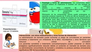 • Posología y forma de administración: los comprimidos deben
tomarse enteros sin masticarse O dividirse con una cantidad de
líquido suficiente
Adultos y niños mayores de 12 años
De 1 a 2 comprimidos cada 8-12 horas para el alivio el dolor hasta un
máximo de 8 comprimidos por día .
Ancianos
Eliminación de los componentes activos puede prolongarse en
pacientes ancianos mayores de 75 años por ello es necesario que el
intervalo de dosificación y empleo de acuerdo con los requerimientos
del paciente entre ellos tenemos insuficiencia renal insuficiencia
hepática ley ciencia renal las propiedades farmacocinéticas de esta
combinación tramadol paracetamol en pacientes con insuficiencia
renal no ha sido la experiencia con tramadol la capacidad de
eliminación de tramadol, paracetamol mayoritariamente no se
recomienda el empleo en pacientes con insuficiencia hepática
interacciones con otros medicamentos y otras formas de interacción:
La administración de tramadol puede aumentar el riesgo de convulsiones en pacientes
sometidos a tratamiento con inhibidores de la MAO, neurolépticos u otros fármacos que
reduzcan el umbral de convulsión
Los pacientes sometidos a tratamiento comcarbamazepina pueden presentar un efecto
analgésico significativamente reducido debido al contenido en tramadol de domatra plus
La administración concomitante de tramadol y cimetidina no produce cambios clínicamente
significativos INE farmacocinética del tramadol
Presentaciones :
caja por 10 tabletas
 