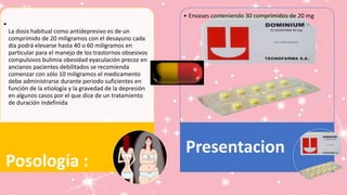 •
La dosis habitual como antidepresivo es de un
comprimido de 20 miligramos con el desayuno cada
día podrá elevarse hasta 40 o 60 miligramos en
particular para el manejo de los trastornos obsesivos
compulsivos bulimia obesidad eyaculación precoz en
ancianos pacientes debilitados se recomienda
comenzar con sólo 10 miligramos el medicamento
debe administrarse durante periodo suficientes en
función de la etiología y la gravedad de la depresión
en algunos casos por el que dice de un tratamiento
de duración indefinida
Posología :
• Envases conteniendo 30 comprimidos de 20 mg
Presentacion
 