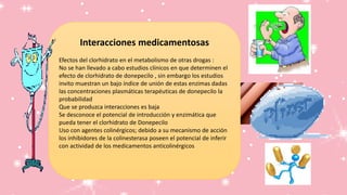 Interacciones medicamentosas
Efectos del clorhidrato en el metabolismo de otras drogas :
No se han llevado a cabo estudios clínicos en que determinen el
efecto de clorhidrato de donepecilo , sin embargo los estudios
invito muestran un bajo índice de unión de estas enzimas dadas
las concentraciones plasmáticas terapéuticas de donepecilo la
probabilidad
Que se produzca interacciones es baja
Se desconoce el potencial de introducción y enzimática que
pueda tener el clorhidrato de Donepecilo
Uso con agentes colinérgicos; debido a su mecanismo de acción
los inhibidores de la colinesterasa poseen el potencial de inferir
con actividad de los medicamentos anticolinérgicos
 