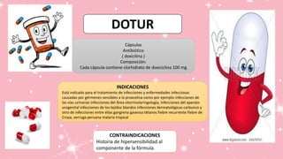 DOTUR
Cápsulas
Antibiótico
( doxicilina )
Composición:
Cada cápsula contiene clorhidrato de doxiciclina 100 mg
INDICACIONES
Está indicado para el tratamiento de infecciones y enfermedades infecciosas
causadas por gérmenes sensibles a la proxcelina como por ejemplo infecciones de
las vías urinarias infecciones del Área otorrinolaringología, Infecciones del aparato
urogenital infecciones de los tejidos blandos infecciones dermatológicas carbunco y
otro de infecciones entre ellas gangrena gaseosa tétanos fiebre recurrente fiebre de
Croya, verruga peruana malaria tropical
CONTRAINDICACIONES
Historia de hipersensibilidad al
componente de la fórmula.
 
