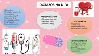 DOXAZOSINA NIFA
Quinazolina,
bloqueador selectivo de
los receptores
adrenérgicos alfa-1ª
tratamiento de la
hiperplasia prostática
benigna y de la
hipertensión arterial
PRINCIPIO ACTIVO
tabletas recubiertas :
Doxazocina 2 mg
Doxazocina 4 mg
TRATAMIENTO
Hiperplasia
prostática benigna
Hipertensión arterial
CONTRAINDICACIONES
Insuficiencia hepática
en insuficiencia renal
gestación
hipersensibilidad a las
quinazolinas
 