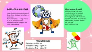 POSOLOGIA ADULTOS
Hiperplasia prostática benigna oral
1 mg , 1 vez al día por la mañana o
en la noche
Mantenimiento 1 a 8 mg una vez
al día las dosis se puede ir
incrementando en 2 mg por vez
Dosis máxima 8mg
Hipertensión Arterial
Inicio, oral 1 mg 1 vez al día
mantenimiento : se puede ir
incrementando la dosis, de
manera gradual cada 2 semanas
según la evaluación de la presión
arterial de la siguiente manera
2,4, 8,16 mg
dosis máxima 16 mg
PRESENTACIONES:
Tabletas recubiertas
Doxazicina 2mg , caja x 10
Doxazicina 2mg , caja x 10
 