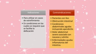 Indicaciones
• Para utilizar en casos
de estreñimiento
• En condiciones en las
cuales se requiere que
se facilite la
defecación
Contraindicaciones:
• Pacientes con íleo
• Obstrucción intestinal
• Condiciones
abdominales agudas
incluyendo apendicitis
• Dolor abdominal
severo asociado con
nauseas y vómito
• Enfermedades ayudas
inflamatorias del
intestino.
 