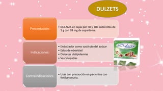 DULZETS
• DULZATS en cajas por 50 y 100 sobrecitos de
1 g con 38 mg de aspartame.
Presentación:
• Endulzador como sustituto del azúcar
• Estas de obesidad
• Diabetes dislipidemias
• Vasculopatías
Indicaciones:
• Usar con precaución en pacientes con
fenilcetonuria.
Contraindicaciones:
 