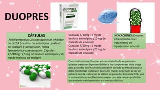CÁPSULAS
Antihipertensivo Calcioantagonista/ inhibidor
de la ECA ( besilato de amlodipina , maleato
de enalapril ) Composición, forma
farmacéutica y presentación: Cápsulas
2,5/10mg : 2,5 mg de besilato amlodipina /10
mg de maleato de enalapril
Cápsulas 5/10mg : 5 mg de
besilato amlodipina /10 mg de
maleato de enalapril
Cápsulas 5/20mg : 5 mg de
besilato amlodipina /20 mg de
maleato de enalapril
INDICACIONES: Duopres
está indicado en el
tratamiento de
hipertensión arterial
Contraindicaciones: Duopres está contraindicado en pacientes
quienes presentan hipersensibilidad a los componentes de la droga
para pacientes con insuficiencia renal en periodo de Interdialitico se
debe monitorizar la dosis en base a los niveles de presión el uso de
poliacril para la realización de diálisis en pacientes tomando IECA, que
si una reacción es antiflactoides severas , en este caso es preferible
que enviarle antihipertensivo y el método dialitico
DUOPRES
 