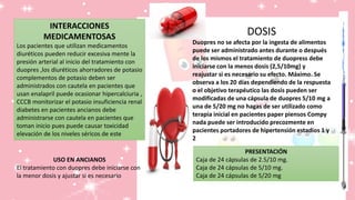 INTERACCIONES
MEDICAMENTOSAS
Los pacientes que utilizan medicamentos
diuréticos pueden reducir excesiva mente la
presión arterial al inicio del tratamiento con
duopres ,los diuréticos ahorradores de potasio
complementos de potasio deben ser
administrados con cautela en pacientes que
usan enalapril puede ocasionar hipercalciuria ,
CCCB monitorizar el potasio insuficiencia renal
diabetes en pacientes ancianos debe
administrarse con cautela en pacientes que
toman inicio pues puede causar toxicidad
elevación de los niveles séricos de este
DOSIS
Duopres no se afecta por la ingesta de alimentos
puede ser administrado antes durante o después
de los mismos el tratamiento de duopress debe
iniciarse con la menos dosis (2,5/10mg) y
reajustar si es necesario su efecto. Máximo. Se
observa a los 20 días dependiendo de la respuesta
o el objetivo terapéutico las dosis pueden ser
modificadas de una cápsula de duopres 5/10 mg a
una de 5/20 mg no hagas de ser utilizado como
terapia inicial en pacientes paper piensos Compy
nada puede ser introducido precozmente en
pacientes portadores de hipertensión estadios 1 y
2
USO EN ANCIANOS
El tratamiento con duopres debe iniciarse con
la menor dosis y ajustar si es necesario
PRESENTACIÓN
Caja de 24 cápsulas de 2.5/10 mg.
Caja de 24 cápsulas de 5/10 mg.
Caja de 24 cápsulas de 5/20 mg
 