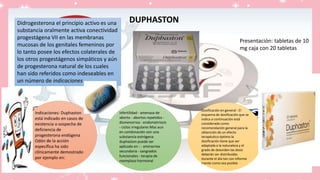 Didrogesterona el principio activo es una
substancia oralmente activa conectividad
progestágena VII en las membranas
mucosas de los genitales femeninos por
lo tanto posee los efectos colaterales de
los otros progestágenos simpáticos y aún
de progesterona natural de los cuales
han sido referidos como indeseables en
un número de indicaciones
Indicaciones: Duphaston
está indicado en casos de
existencia o sospecha de
deficiencia de
progesterona endógena
Odón de la acción
específica ha sido
clínicamente demostrado
por ejemplo en:
Dosificación en general : El
esquema de dosificación que se
indica a continuación está
considerado como
recomendación general para la
obtención de un efecto
terapéutico óptimo la
dosificación tiene que ser
adaptada a la naturaleza y el
grado de desorden las dosis
deberán ser distribuidas
durante el día tan con informe
mente como sea posible
infertilidad - amenaza de
aborto - abortos repetidos -
dismenorrea - endometriosis
- ciclos irregulares Mas aun
en combinación con una
substancia estrógena
duphaston puede ser
aplicado en : - aminorrea
secundaria - sangrados
funcionales - terapia de
reemplazo hormonal
Presentación: tabletas de 10
mg caja con 20 tabletas
DUPHASTON
 