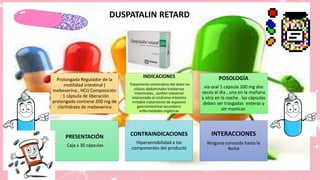 DUSPATALIN RETARD
Prolongada Regulador de la
motilidad intestinal (
mebeverina , HCI) Composición
: 1 cápsula de liberación
prolongada contiene 200 mg de
clorhidrato de mebeverina
INDICACIONES
Tratamiento sintomático del dolor en
cólicos abdominales trastornos
intestinales , confort intestinal
relacionado al síndrome intestino
irritable tratamiento de espasmo
gastrointestinal secundario
enfermedades orgánicas
POSOLOGÍA
vía oral 1 cápsula 200 mg dos
veces al dia , una en la mañana
y otra en la noche . las cápsulas
deben ser trasgadas enteras y
sin masticar.
PRESENTACIÓN
Caja x 30 cápsulas
CONTRAINDICACIONES
Hipersensibilidad a los
componentes del producto
INTERACCIONES
Ninguna conocida hasta la
fecha
 