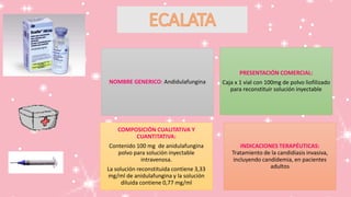 PRESENTACIÓN COMERCIAL:
Caja x 1 vial con 100mg de polvo liofilizado
para reconstituir solución inyectable
NOMBRE GENERICO: Andidulafungina
COMPOSICIÓN CUALITATIVA Y
CUANTITATIVA:
Contenido 100 mg de anidulafungina
polvo para solución inyectable
intravenosa.
La solución reconstituida contiene 3,33
mg/ml de anidulafungina y la solución
diluida contiene 0,77 mg/ml
INDICACIONES TERAPÉUTICAS:
Tratamiento de la candidiasis invasiva,
incluyendo candidemia, en pacientes
adultos
 