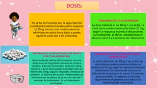 No se ha demostrado aun la seguridad del
escitalopram administrando a dosis mayores
ha 20mg diarios, este medicamento se
administra en dosis única diaria y puede
ingerirse junto con o sin alimentos.
TRATAMIENTO DE LA DEPRESION
La dosis habitual es de 10mg 1 vez al día. La
dosis diaria puede aumentarse hasta 20 mg,
según la respuesta individual del paciente.
Generalmente, el efecto antidepresivo se
obtiene entre 2 a 4 semanas de tratamiento.
TRATAMIENTO DE TRANSTORNOS DE PANICO
CON O SIN AGORAFOBIA
Se recomienda realizar el tratamiento con una
dosis única de 5mg diarios durante la primera
semana, antes de incrementar la dosis a 10mg
diarios. L a dosis diaria puede aumentar hasta un
máximo de 20mg, según la respuesta individual de
paciente. La máxima eficacia en el tratamiento de
los trastornos de pánico se alcanza al cabo de 3
semanas de tratamiento. Es un tratamiento
prolongado.
TRATAMIENTO DE LA ANSIEDAD SOCIAL Y
GENERALIZADA:
la dosis habitual es de 10mg 1 vez al día. Las
dosis diarias puede aumentarse hasta un
máximo de 20 mg, según la respuesta individual
del paciente. Se recomienda continuar el
tratamiento durante por lo menos 12 semanas
para consolidar la respuesta y controlar
regularmente al paciente para evaluar los
beneficios del tratamiento
DOSIS:
 