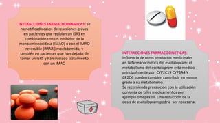 INTERACCIONES FARMACODINAMICAS: se
ha notificado casos de reacciones graves
en pacientes que recibían un ISRS en
combinación con un inhibidor de la
monoaminooxidasa (IMAO) o con el IMAO
reversible (IMAR ) moclobemida, y
también en pacientes que han dejado de
tomar un ISRS y han iniciado tratamiento
con un IMAO
INTERACCIONES FARMACOCINETICAS:
Influencia de otros productos medicinales
en la farmacocinética del escitalopram: el
metabolismo del escitalopram esta medido
principalmente por CYP2C19 CYP3A4 Y
CP2D6 pueden también contribuir en menor
grado a su metabolismo.
Se recomienda precaución con la utilización
conjunta de tales medicamentos por
ejemplo omeprazol. Una reducción de la
dosis de escitalopram podría ser necesaria.
 
