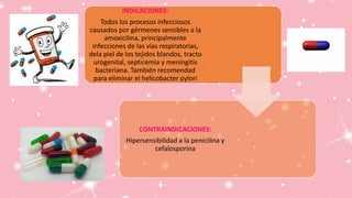 INDICACIONES:
Todos los procesos infecciosos
causados por gérmenes sensibles a la
amoxicilina, principalmente
infecciones de las vías respiratorias,
dela piel de los tejidos blandos, tracto
urogenital, septicemia y meningitis
bacteriana. También recomendad
para eliminar el helicobacter pylori
CONTRAINDICACIONES:
Hipersensibilidad a la penicilina y
cefalosporina
 