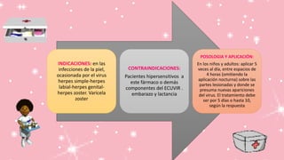 INDICACIONES: en las
infecciones de la piel,
ocasionada por el virus
herpes simple-herpes
labial-herpes genital-
herpes zoster. Varicela
zoster
CONTRAINDICACIONES:
Pacientes hipersensitivos a
este fármaco o demás
componentes del ECUVIR .
embarazo y lactancia
POSOLOGIA Y APLICACIÓN:
En los niños y adultos: aplicar 5
veces al día, entre espacios de
4 horas (omitiendo la
aplicación nocturna) sobre las
partes lesionadas y donde se
presuma nuevas apariciones
del virus. El tratamiento debe
ser por 5 días o hasta 10,
según la respuesta
 