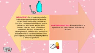 INDICACIONES: En el tratamiento de las
infecciones ocasionadas por el virus de
herpes simple de la piel y membranas
mucosas, comprendidos el herpes genital
primario y recurrente. Herpes labial,
varicela y herpes zoster, tratamiento
profiláctico del virus. Epstein-barr y
citomegalovirus. También está indicado en
el tratamiento de las infecciones causadas
por herpes e pacientes inmunocompetentes
e inmunosuprimidos
CONTRAINDICACIONES: Hipersensibilidad a
algunos de sus componentes. Embarazo y
lactancia
 