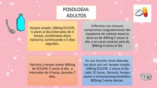 Herpes simple: 200mg ECUVIR,
5 veces al día (intervalos de 4
horas), omitiéndola dosis
nocturna, continuando x 5 días
seguidos.
Enfermos con inmuno
compromiso (seguidamente del
trasplante de médula ósea) la
dosis es de 400mg 5 veces al
día; y en casos severos será de
800mg 4 veces al día
Varicela y herpes zoster 800mg
de ECUVIR, 5 veces al día, a
intervalos de 4 horas, durante 7
días.
En con función renal alterada,
las dosis son así: herpes simple:
200mg ECUVIR, 2 veces al día
cada 12 horas. Varicela, herpes
zoster e inmunocomprometidos:
800mg 2 veces diarias.
POSOLOGIA:
ADULTOS
 
