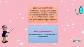 DOSIS Y ADMINISTRACION
Para fines de calculo 2 gotas (0,1ml)
equivalen a un sobre de edulcorante
de surculosa estándar del mercado o
a dos cucharaditas de azúcar.
Dos gotas: 0,1ml=12mg de sucralosa
CONTRAINDICACIONES
Hipersensibilidad a cualquiera de sus
componentes
 