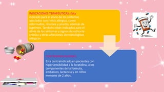 INDICACIONES TERAPÉUTICAS: Esta
indicado para el alivio de los síntomas
asociados con rinitis alérgica, como
estornudos, rinorrea y prurito, además de
lagrimeo. También están indicados para el
alivio de los síntomas y signos de urticaria
crónica y otras afecciones dermatológicas
alérgicas
CONTRAINDICACIONES:
Esta contraindicado en pacientes con
hipersensibilidad a la loratidina, a los
componentes de la formula,
embarazo, lactancia y en niños
menores de 2 años.
 