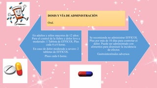 En adultos y niños mayores de 12 años:
Para el control de la fiebre y dolor leve a
moderado: 1 Tableta de EFFICOL Plus
cada 4 a 6 horas.
En caso de dolor moderado a severo: 2
tabletas de EFFICOL
Pluss cada 6 horas.
Se recomienda no administrar EFFICOL
Plus por más de 10 días para controlar el
dolor. Puede ser administrado con
alimentos para disminuir la incidencia
de efectos
Gastrointestinales adversos.
DOSIS Y VÍA DE ADMINISTRACIÓN
Oral.
 