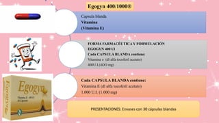 Capsula blanda
Vitamina
(Vitamina E)
FORMA FARMACÉUTICA Y FORMULACIÓN
EGOGYN 400 Ul
Cada CAPSULA BLANDA contiene:
Vitamina e (dl alfa tocoferil acetato)
400U.I.(4OO mg)
Cada CAPSULA BLANDA contiene:
Vitamina E (dl alfa tocoferil acetato)
1.000 U.I. (1.000 mg)
Egogyn 400/1000®
PRESENTACIONES: Envases con 30 cápsulas blandas
 