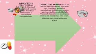 CONTRAINDICACIONES: No se han
descrito contraindicaciones específicas
para el producto, pero estaría
contraindicado si el individuo presenta
reacciones: de hipersensibilidad a la
Vitamina E. Pacientes con insuficiencia
renal severa. Insuficiencia renal severa.
Síndrome diarreico de etiología no
aclarad
INDICACIONES
TERAPÉUTICAS:
Deficiencia de Vitamina E,
Hipovitaminosis E por mala
absorción, desórdenes
hematológicos y
enfermedades
cardiovasculares.
 