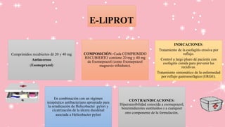 E-LlPROT
Comprimidos recubiertos dé 20 y 40 mg
Antiuceroso
(Esomeprazol)
COMPOSICIÓN: Cada COMPRIMIDO
RECUBIERTO contiene 20 mg y 40 mg
de Esomeprazol (como Esomeprazol
magnesio trihidrato).
INDICACIONES:
Tratamiento de la esofagitis erosiva por
reflujo.
Control a largo plazo de paciente con
esofagitis curada para prevenir las
recidivas.
Tratamiento sintomático de la enfermedad
por reflujo gastroesofágico (ERGE).
En combinación con un régimen
terapéutico antibacteriano apropiado para
la erradicación de Helicobacter pylori y
cicatrización de la úlcera duodenal
asociada a Helicobacter pylori
CONTRAINDICACIONES:
Hipersensibilidad conocida a esomeprazol,
benzimidazoles sustituidos o a cualquier
otro componente de la formulación.
 