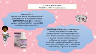 Elixir aromático
Sedante 100% Natural del Sistema Nervioso
(Extracto blando de Passiflora Incarnata)
COMPOSICIÓN: Cada 10 mi contienen
extracto blando de Passiflora Incarnata 200
mg. Elíxir aromático c.s.p. 10 ml.
INDICACIONES Y USOS: Está indicado para el
insomnio, alteraciones asociadas con la
hiperexcitabilidad nerviosa puede provocar
alivio: dolores menstruales, rectales y espasmos
en general). También es útil en migrañas y
cefaleas de tipo nervioso. La medicina
homeopática considera a la passiflora como un
producto de elección para tratar el insomnio, las
convulsiones y la agitación psicomotriz
ELIXIR DE PASSIFLORA®
PRESENTACIÓN: Frasco de 120 cc.
 