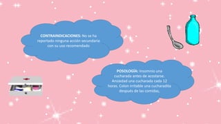 CONTRAINDICACIONES: No se ha
reportado ninguna acción secundaria
con su uso recomendado
POSOLOGÍA: Insomnio una
cucharada antes de acostarse.
Ansiedad una cucharada cada 12
horas. Colon irritable una cucharadita
después de las comidas,
 