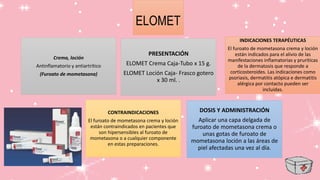 ELOMET
Crema, loción
Antinflamatorio y antiartrítico
(Furoato de mometasona)
INDICACIONES TERAPÉUTICAS
El furoato de mometasona crema y loción
están indicados para el alivio de las
manifestaciones inflamatorias y pruríticas
de la dermatosis que responde a
corticosteroides. Las indicaciones como
psoriasis, dermatitis atópica e dermatitis
alérgica por contacto pueden ser
incluidas.
CONTRAINDICACIONES
El furoato de mometasona crema y loción
están contraindicados en pacientes que
son hipersensibles al furoato de
mometasona o a cualquier componente
en estas preparaciones.
DOSIS Y ADMINISTRACIÓN
Aplicar una capa delgada de
furoato de mometasona crema o
unas gotas de furoato de
mometasona loción a las áreas de
piel afectadas una vez al día.
PRESENTACIÓN
ELOMET Crema Caja-Tubo x 15 g.
ELOMET Loción Caja- Frasco gotero
x 30 ml. .
 