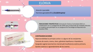 Solución inyectable
Hormona gonadotrofina (Corifolitropina)
INDICACIONES TERAPÉUTICAS Estimulación Ovárica Controlada (EOC) en
combinación con un antagonista de GnRH para el desarrollo de múltiples folículos
en mujeres que participan en un programa de Tecnología de Reproducción
Asistida (TRA).
CONTRAINDICACIONES
Hipersensibilidad al principio activo o a alguno de los excipientes.
Tumores de ovario, mama, útero, glándula hipofisana o hipotálamo.
Sangrado vaginal anormal (no menstrual) Insuficiencia ovárica primaria.
Quistes ováricos o agrandamiento de los ovarios.
ELONVA
 