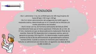POSOLOGÍA
- Día 1: administrar 1 iny. de corifolitropina de 100 mcg (mujeres de
hasta 60 kg) ó 150 mcg (> 60 kg).
- Día 5-6: iniciar administración del antagonista de GnRH según la
respuesta ovárica, determinada por el nº y tamaño de los folículos y/o
niveles plasmáticos de estradiol.
- Día 8: iniciar con iny. de hormona estimulante del folículo (FSH)
recombinante hasta que al menos aparezcan 3 folículos de un mín. de
17 mm, momento en que se desencadenará la maduración final de los
ovocitos. Dosis de FSH dependerá de la respuesta ovárica, pero en
general se aconseja 150 mcg/24 h. En determinadas mujeres podría
omitirse la FSH el día de administración de gonadotropina coriónica
humana (hCG). Cuando se alcance el momento para madurar los
folículos se administrará ese mismo día o al siguiente una dosis de hCG
(5.000-10.000 UI).
 
