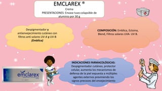 Despigmentador y
antienvejecimiento cutáneo con
filtros anti solares UV-A y UV-B
(Emblica)
INDICACIONES FARMACOLÓGICAS:
Despigmentador cutáneo, protector
celular, aumenta los mecanismos de
defensa de la piel expuesta a múltiples
agentes externos previniendo los
signos precoces del envejecimiento
COMPOSICIÓN: Emblica, Ectoina,
Blend, Filtros solares UVA- UV B.
EMCLAREX ®
Crema
PRESENTACIONES: Envase tuvo colapsible de
aluminio por 30 g
 