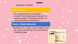 EMEND
Aprepitant / Capsulas
Indicaciones
• En combinación con otros agentes
antieméticos indicado para prevención de
nauseas agudas y retrasadas, vómitos con
cesiones iniciales y repetidas de :
Dosis y Administración
• Durante 1 dia o 3 dias ; para el regimen oral
de un dia es de 165 mg, una hora antes de
la quimioterapia.
 