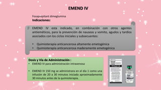 EMEND IV
Fosaprepitant dimeglumina
Indicaciones:
EMEND IV esta indicado, en combinación con otros agentes
antieméticos, para la prevención de nauseas y vomito, agudos y tardíos
asociados con los ciclos iniciales y subsecuentes:
• Quimioterapia anticancerosa altamente emetogénica
• Quimioterapia anticancerosa maderamente emetogénica
Dosis y Vía de Administración :
• EMEND IV para administración intravenosa
• EMEND IV 150 mg se administrara en el día 1 como una
infusión de 20 a 30 minutos iniciada aproximadamente
30 minutos antes de la quimioterapia.
 