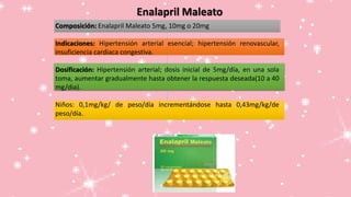 Enalapril Maleato
Composición: Enalapril Maleato 5mg, 10mg o 20mg
Indicaciones: Hipertensión arterial esencial; hipertensión renovascular,
insuficiencia cardiaca congestiva.
Dosificación: Hipertensión arterial; dosis inicial de 5mg/día, en una sola
toma, aumentar gradualmente hasta obtener la respuesta deseada(10 a 40
mg/dia).
Niños: 0,1mg/kg/ de peso/día incrementándose hasta 0,43mg/kg/de
peso/día.
 