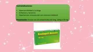 Contraindicaciones:
• Hipersencibilidad a la droga
• Embarazo y lactancia
• Hipertencion renovascular con estenosis bilateral.
Presentación: Envase con 20 comprimidos de 5mg. 10mg o 20 mg.
 