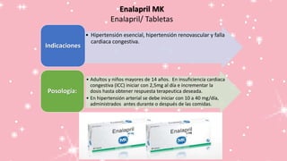 Enalapril MK
Enalapril/ Tabletas
• Hipertensión esencial, hipertensión renovascular y falla
cardiaca congestiva.
Indicaciones
• Adultos y niños mayores de 14 años. En insuficiencia cardiaca
congestiva (ICC) iniciar con 2,5mg al día e incrementar la
dosis hasta obtener respuesta terapeutica deseada.
• En hipertensión arterial se debe iniciar con 10 a 40 mg/día,
administrados antes durante o después de las comidas.
Posología:
 