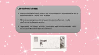 Contraindicaciones:
 Hipersensibilidad al medicamento o a los componentes, embarazo y lactancia,
niños menores de catorce años de edad.
 Adminístrese con precaución en pacientes con insuficiencia renal o
insuficiencia cardiaca congestiva.
 En pacientes con terapia diurética, daño renal o en adultos mayores. Debe
hacerse estricto control de la función renal.
 