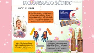 INDICACIONES
El diclofenaco está indicado para
el tratamiento de los signos y
síntomas agudos y crónicos de la
artritis reumatoidea, osteoartritis
y espondilitis anquilosante,
El diclofenaco se usa solo o como
tratamiento coadyuvante en el
cólico biliar, fiebre, y dolor post-
episiotomía. Se usa también en el
tratamiento de gota, migraña y
cólico renal
para el tratamiento del
dolor agudo de cualquier
etiología y la dismenorrea
primaria.
 