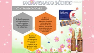 CONTRAINDICACIONES
No debe ser
administrado a
pacientes con asma,
urticaria u otras
reacciones de tipo
alérgico asociadas a
la administración del
ácido acetilsalicílico u
otros AINEs.
El diclofenaco está
contraindicado en
pacientes con
hipersensibilidad a
la substancia.
Durante el
embarazo
diclofenaco se
contraindica en
el tercer
trimestre de la
gestación, labor
de parto o parto.
 