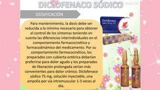 DOSIFICACIÓN
Para mantenimiento, la dosis debe ser
reducida a lo mínimo necesario para obtener
el control de los síntomas teniendo en
cuenta las diferencias interindividuales en el
comportamiento farmacocinético y
farmacodinámico del medicamento. Por su
comportamiento farmacocinético, los
preparados con cubierta entérica deberían
preferirse para dolor agudo y los preparados
de liberación prolongada serían más
convenientes para dolor crónico. Diclofenaco
sódico 75 mg, solución inyectable, una
ampolla por vía intramuscular 1-3 veces al
día.
 