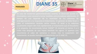 DIANE 35POSOLOGÍA
En caso de trastornos gastrointestinales severos, la absorción puede ser
incompleta y será necesario tomar medidas anticonceptivas adicionales. El
tiempo de uso depende de la severidad de los síntomas de
androgenización y su respuesta al tratamiento. En general, se debe llevar a
cabo el tratamiento durante varios meses. El acné y la seborrea
usualmente respon-den más rápidamente al tratamiento que el hirsutismo
o la alopecia. Se recomienda tomar DIANE® 35 durante al menos 3 a 4
ciclos más después de que hayan remitido los signos. Si aparece una
recurrencia al cabo de semanas o meses tras la suspensión del
tratamiento, se puede reanudar el tratamiento con D IANE 35.
 